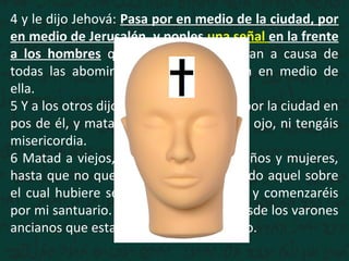 4 y le dijo Jehová: Pasa por en medio de la ciudad, por
en medio de Jerusalén, y ponles una señal en la frente
a los hombres que gimen y que claman a causa de
todas las abominaciones que se hacen en medio de
ella.
5 Y a los otros dijo, oyéndolo yo: Pasad por la ciudad en
pos de él, y matad; no perdone vuestro ojo, ni tengáis
misericordia.
6 Matad a viejos, jóvenes y vírgenes, niños y mujeres,
hasta que no quede ninguno; pero a todo aquel sobre
el cual hubiere señal, no os acercaréis; y comenzaréis
por mi santuario. Comenzaron, pues, desde los varones
ancianos que estaban delante del templo.
 