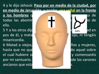 4 y le dijo Jehová: Pasa por en medio de la ciudad, por
en medio de Jerusalén, y ponles una señal en la frente
a los hombres que gimen y que claman a causa de
todas las abominaciones que se hacen en medio de
ella.
5 Y a los otros dijo, oyéndolo yo: Pasad por la ciudad en
pos de él, y matad; no perdone vuestro ojo, ni tengáis
misericordia.
6 Matad a viejos, jóvenes y vírgenes, niños y mujeres,
hasta que no quede ninguno; pero a todo aquel sobre
el cual hubiere señal, no os acercaréis; y comenzaréis
por mi santuario. Comenzaron, pues, desde los varones
ancianos que estaban delante del templo.
 