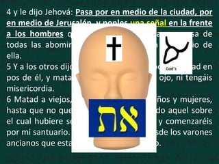 4 y le dijo Jehová: Pasa por en medio de la ciudad, por
en medio de Jerusalén, y ponles una señal en la frente
a los hombres que gimen y que claman a causa de
todas las abominaciones que se hacen en medio de
ella.
5 Y a los otros dijo, oyéndolo yo: Pasad por la ciudad en
pos de él, y matad; no perdone vuestro ojo, ni tengáis
misericordia.
6 Matad a viejos, jóvenes y vírgenes, niños y mujeres,
hasta que no quede ninguno; pero a todo aquel sobre
el cual hubiere señal, no os acercaréis; y comenzaréis
por mi santuario. Comenzaron, pues, desde los varones
ancianos que estaban delante del templo.
 