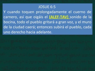 JOSUE 6:5
Y cuando toquen prolongadamente el cuerno de
carnero, así que oigáis el (ALEF-TAV) sonido de la
bocina, todo el pueblo gritará a gran voz, y el muro
de la ciudad caerá; entonces subirá el pueblo, cada
uno derecho hacia adelante.
 