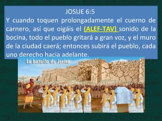 JOSUE 6:5
Y cuando toquen prolongadamente el cuerno de
carnero, así que oigáis el (ALEF-TAV) sonido de la
bocina, todo el pueblo gritará a gran voz, y el muro
de la ciudad caerá; entonces subirá el pueblo, cada
uno derecho hacia adelante.
 