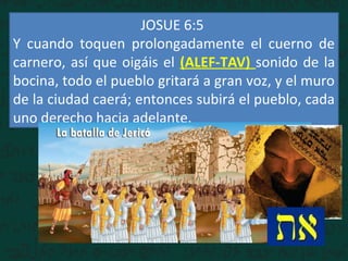 JOSUE 6:5
Y cuando toquen prolongadamente el cuerno de
carnero, así que oigáis el (ALEF-TAV) sonido de la
bocina, todo el pueblo gritará a gran voz, y el muro
de la ciudad caerá; entonces subirá el pueblo, cada
uno derecho hacia adelante.
 
