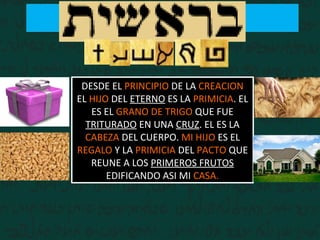 DESDE EL PRINCIPIO DE LA CREACION
EL HIJO DEL ETERNO ES LA PRIMICIA. EL
ES EL GRANO DE TRIGO QUE FUE
TRITURADO EN UNA CRUZ. EL ES LA
CABEZA DEL CUERPO. MI HIJO ES EL
REGALO Y LA PRIMICIA DEL PACTO QUE
REUNE A LOS PRIMEROS FRUTOS
EDIFICANDO ASI MI CASA.
 