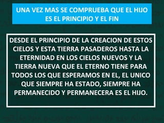 DESDE EL PRINCIPIO DE LA CREACION DE ESTOS
CIELOS Y ESTA TIERRA PASADEROS HASTA LA
ETERNIDAD EN LOS CIELOS NUEVOS Y LA
TIERRA NUEVA QUE EL ETERNO TIENE PARA
TODOS LOS QUE ESPERAMOS EN EL, EL UNICO
QUE SIEMPRE HA ESTADO, SIEMPRE HA
PERMANECIDO Y PERMANECERA ES EL HIJO.
UNA VEZ MAS SE COMPRUEBA QUE EL HIJO
ES EL PRINCIPIO Y EL FIN
 