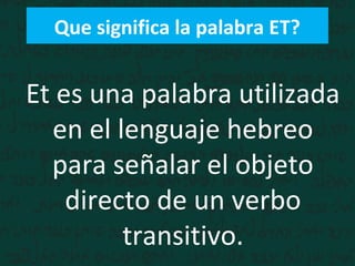 Que significa la palabra ET?
Et es una palabra utilizada
en el lenguaje hebreo
para señalar el objeto
directo de un verbo
transitivo.
 