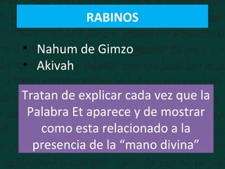 RABINOS
• Nahum de Gimzo
• Akivah
Tratan de explicar cada vez que la
Palabra Et aparece y de mostrar
como esta relacionado a la
presencia de la “mano divina”
 
