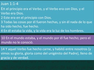 Juan 1:1-4
En el principio era el Verbo, y el Verbo era con Dios, y el
Verbo era Dios.
2 Este era en el principio con Dios.
3 Todas las cosas por él fueron hechas, y sin él nada de lo que
ha sido hecho, fue hecho.
4 En él estaba la vida, y la vida era la luz de los hombres.
10 En el mundo estaba, y el mundo por él fue hecho; pero el
mundo no le conoció.
14 Y aquel Verbo fue hecho carne, y habitó entre nosotros (y
vimos su gloria, gloria como del unigénito del Padre), lleno de
gracia y de verdad.
 