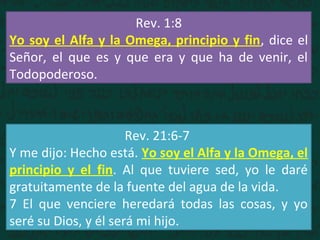 Rev. 1:8
Yo soy el Alfa y la Omega, principio y fin, dice el
Señor, el que es y que era y que ha de venir, el
Todopoderoso.
Rev. 21:6-7
Y me dijo: Hecho está. Yo soy el Alfa y la Omega, el
principio y el fin. Al que tuviere sed, yo le daré
gratuitamente de la fuente del agua de la vida.
7 El que venciere heredará todas las cosas, y yo
seré su Dios, y él será mi hijo.
 