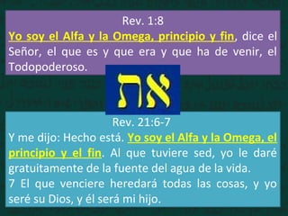 Rev. 1:8
Yo soy el Alfa y la Omega, principio y fin, dice el
Señor, el que es y que era y que ha de venir, el
Todopoderoso.
Rev. 21:6-7
Y me dijo: Hecho está. Yo soy el Alfa y la Omega, el
principio y el fin. Al que tuviere sed, yo le daré
gratuitamente de la fuente del agua de la vida.
7 El que venciere heredará todas las cosas, y yo
seré su Dios, y él será mi hijo.
 
