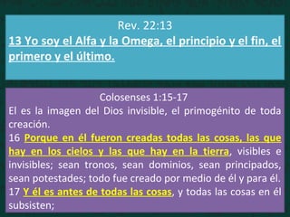 Rev. 22:13
13 Yo soy el Alfa y la Omega, el principio y el fin, el
primero y el último.
Colosenses 1:15-17
El es la imagen del Dios invisible, el primogénito de toda
creación.
16 Porque en él fueron creadas todas las cosas, las que
hay en los cielos y las que hay en la tierra, visibles e
invisibles; sean tronos, sean dominios, sean principados,
sean potestades; todo fue creado por medio de él y para él.
17 Y él es antes de todas las cosas, y todas las cosas en él
subsisten;
 