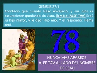 GENESIS 27:1
Aconteció que cuando Isaac envejeció, y sus ojos se
oscurecieron quedando sin vista, llamó a (ALEF TAV) Esaú
su hijo mayor, y le dijo: Hijo mío. Y él respondió: Heme
aquí.
NUNCA MAS APARECE
ALEF TAV AL LADO DEL NOMBRE
DE ESAU
 