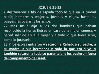 JOSUE 6:21-23
Y destruyeron a filo de espada todo lo que en la ciudad
había; hombres y mujeres, jóvenes y viejos, hasta los
bueyes, las ovejas, y los asnos.
22 Mas Josué dijo a los dos hombres que habían
reconocido la tierra: Entrad en casa de la mujer ramera, y
haced salir de allí a la mujer y a todo lo que fuere suyo,
como lo jurasteis.
23 Y los espías entraron y sacaron a Rahab, a su padre, a
su madre, a sus hermanos y todo lo que era suyo; y
también sacaron a toda su parentela, y los pusieron fuera
del campamento de Israel.
 