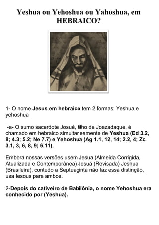 Yeshua ou Yehoshua ou Yahoshua, em HEBRAICO? 
1- O nome Jesus em hebraico tem 2 formas: Yeshua e yehoshua 
-a- O sumo sacerdote Josué, filho de Joazadaque, é chamado em hebraico simultaneamente de Yeshua (Ed 3.2, 8; 4.3; 5.2; Ne 7.7) e Yehoshua (Ag 1.1, 12, 14; 2.2, 4; Zc 3.1, 3, 6, 8, 9; 6.11). 
Embora nossas versões usem Jesua (Almeida Corrigida, Atualizada e Contemporânea) Jesuá (Revisada) Jeshua (Brasileira), contudo a Septuaginta não faz essa distinção, usa Iesous para ambos. 2-Depois do cativeiro de Babilônia, o nome Yehoshua era conhecido por (Yeshua).  