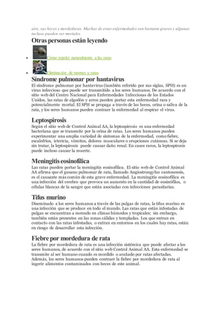 aire, sus heces y mordeduras. Muchas de estas enfermedades son bastante graves y algunas
incluso pueden ser mortales.
Otras personas están leyendo
 Cómo repeler naturalmente a las ratas
 Eliminación de ratones y ratas
Síndrome pulmonar por hantavirus
El síndrome pulmonar por hantavirus (también referido por sus siglas, SPH) es un
virus infeccioso que puede ser transmitido a los seres humanos. De acuerdo con el
sitio web del Centro Nacional para Enfermedades Infecciosas de los Estados
Unidos, las ratas de algodón y arroz pueden portar esta enfermedad rara y
potencialmente mortal. El SPH se propaga a través de las heces, orina o saliva de la
rata, y los seres humanos pueden contraer la enfermedad al respirar el virus.
Leptospirosis
Según el sitio web de Control Animal AA, la leptospirosis es una enfermedad
bacteriana que se transmite por la orina de ratas. Los seres humanos pueden
experimentar una amplia variedad de síntomas de la enfermedad, como fiebre,
escalofríos, ictericia, vómitos, dolores musculares o erupciones cutáneas. Si se deja
sin tratar, la leptospirosis puede causar daño renal. En casos raros, la leptospirosis
puede incluso causar la muerte.
Meningitiseosinofílica
Las ratas pueden portar la meningitis eosinofílica. El sitio web de Control Animal
AA afirma que el gusano pulmonar de rata, llamado Angiostrongylus cantonensis,
es el causante más común de esta grave enfermedad. La meningitis eosinofílica es
una infección del cerebro que provoca un aumento en la cantidad de eosinófilos, o
células blancas de la sangre que están asociadas con infecciones parasitarias.
Tifus murino
Diseminado a los seres humanos a través de las pulgas de ratas, la tifus murino es
una infección que se produce en todo el mundo. Las ratas que están infestadas de
pulgas se encuentran a menudo en climas húmedos y tropicales; sin embargo,
también están presentes en las zonas cálidas y templadas. Los que entran en
contacto con las ratas infestadas, o entran en entornos en los cuales hay ratas, están
en riesgo de desarrollar esta infección.
Fiebrepor mordedura de rata
La fiebre por mordedura de rata es una infección sistémica que puede afectar a los
seres humanos, de acuerdo con el sitio web Control Animal AA. Esta enfermedad se
transmite al ser humano cuando es mordido o arañado por ratas afectadas.
Además, los seres humanos pueden contraer la fiebre por mordedura de rata al
ingerir alimentos contaminados con heces de este animal.
 