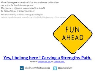 Great Managers understand that those who are unlike them
are not to be labeled incompetent.
They possess different strengths which should
be tapped in for team performance
Krishnan Unni ; MBTI & Strength Strategist
Helping people become powerful, worthful & fulfilled version of themselves




  Yes, I belong here ! Carving a Strengths-Path.
                                 Posted on February 12, 2013by Krishnan Unni .


                           linkedin.com/in/krishnanunnips           @pskrishnanunni
 