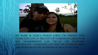 MY NAME IS YESICA DURÁN LOPEZ I’M TWENTY TWO 
YEARS OLD LIVE IN THE CITY OF FLORENCIA CAQUETA IN 
THE NEIGBORHOOD LAS VILLAS I’M STUDYING 
PSYCHOLOGY 1 SEMESTER LIVE WIHT MY HUSBAND JHON 
JAIRWORKING IN ONE BUSINESS OF MEALS YOU FAST . 
 