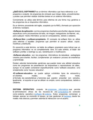 ¿QUÉ ES EL SOFTWARE? es un término informático que hace referencia a un
programa o conjunto de programas de cómputo que incluye datos, procedimientos
y pautas que permiten realizar distintas tareas en un sistema informático.
Comúnmente se utiliza este término para referirse de una forma muy genérica a
los programas de un dispositivo informático.
Es un término procedente del inglés, aceptado por la RAE y formado por oposición
al término hardware.
-Software de aplicación- son los programas diseñados para facilitar algunas tareas
específicas como procesadores de texto, de imagen, navegadores de Internet, etc.,
para cualquier medio informático ya sea en computadores, tablets o celulares.
-Software libre y software propietario- El concepto de software libre se utiliza
para referirse a aquellos programas que permiten al usuario utilizar, copiar,
modificar y distribuirlo.
En oposición a este término, se habla de software propietario para indicar que un
programa informático no es completamente libre. En este sentido, el titular del
software prohíbe o restringe su uso, redistribución o modificación.
-Software educativo- son los programas informáticos de naturaleza pedagógica
creados para diseñar, facilitar, complementar y/o evaluaron proceso de enseñanza
y aprendizaje.
Existen además herramientas genéricas que pueden tener una utilidad educativa
como los programas de presentación de diapositivas o reproductores de vídeo,
aunque no se suelen consideran específicamente como 'software educativo', sino
simplemente como 'recurso educativo'.
-El software educativo- se puede aplicar a distintos tipos de educación y
en distintos niveles. Del mismo modo,
el formato, las características y funciones que pueden presentar son variados.
Igualmente, el soporte en que se utilizan es amplio, como computadoras, tablets o
celulares.
SISTEMA OPERATIVO: conjunto de programas informáticos que permite
la administración eficaz de los recursos de una computadora es conocido
como sistema operativo o software de sistema. Estos programas comienzan a
trabajar apenas se enciende el equipo, ya que gestionan el hardware desde los
niveles más básicos y permiten además la interacción con el usuario.
8
 