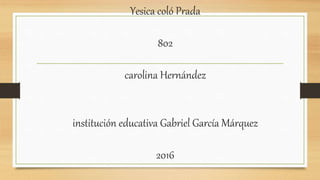 Yesica coló Prada
802
carolina Hernández
institución educativa Gabriel García Márquez
2016
 