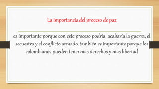 La importancia del proceso de paz
es importante porque con este proceso podría acabaría la guerra, el
secuestro y el conflicto armado. también es importante porque los
colombianos pueden tener mas derechos y mas libertad
 