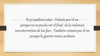 Si yo pudiera votar . Votaría por el no
porque no se puede ver el final de la violencia
narcoterrorista de las farc . También votaría por el no
porque la guerra nunca acabara
 