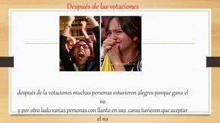 Después de las votaciones
después de la votaciones muchas personas estuvieron alegres porque gano el
no
y por otro lado varias personas con llanto en sus caras tuvieron que aceptar
el no
La felicidad del no
La tristeza del si
 