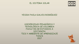 EL SISTEMA SOLAR
YESIKA PAOLA GALVIS RODRÍGUEZ
UNIVERSIDAD PEDAGÓGICA Y
TECNOLÓGICA DE COLOMBIA
FACULTAD DE ESTUDIOS A
DISTANCIA
TICS Y AMBIENTE DE APRENDIZAJE
TUNJA
2017
 