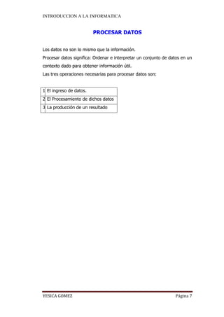 INTRODUCCION A LA INFORMATICA 
YESICA GOMEZ Página 7 
PROCESAR DATOS 
Los datos no son lo mismo que la información. 
Procesar datos significa: Ordenar e interpretar un conjunto de datos en un contexto dado para obtener información útil. 
Las tres operaciones necesarias para procesar datos son: 
1 
El ingreso de datos. 
2 
El Procesamiento de dichos datos 
3 
La producción de un resultado 
 