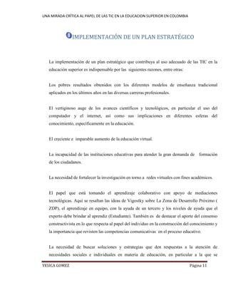 UNA MIRADA CRÍTICA AL PAPEL DE LAS TIC EN LA EDUCACION SUPERIOR EN COLOMBIA 
YESICA GOMEZ Página 11 
IMPLEMENTACIÓN DE UN PLAN ESTRATÉGICO 
La implementación de un plan estratégico que contribuya al uso adecuado de las TIC en la educación superior es indispensable por las siguientes razones, entre otras: 
Los pobres resultados obtenidos con los diferentes modelos de enseñanza tradicional aplicados en los últimos años en las diversas carreras profesionales. 
El vertiginoso auge de los avances científicos y tecnológicos, en particular el uso del computador y el internet, así como sus implicaciones en diferentes esferas del conocimiento, específicamente en la educación. 
El creciente e imparable aumento de la educación virtual. 
La incapacidad de las instituciones educativas para atender la gran demanda de formación de los ciudadanos. 
La necesidad de fortalecer la investigación en torno a redes virtuales con fines académicos. 
El papel que está tomando el aprendizaje colaborativo con apoyo de mediaciones tecnológicas. Aquí se resaltan las ideas de Vigostky sobre La Zona de Desarrollo Próximo ( ZDP), el aprendizaje en equipo, con la ayuda de un tercero y los niveles de ayuda que el experto debe brindar al aprendiz (Estudiante). También es de destacar el aporte del consenso constructivista en lo que respecta al papel del individuo en la construcción del conocimiento y la importancia que revisten las competencias comunicativas en el proceso educativo. 
La necesidad de buscar soluciones y estrategias que den respuestas a la atención de necesidades sociales e individuales en materia de educación, en particular a la que se  