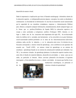 UNA MIRADA CRÍTICA AL PAPEL DE LAS TIC EN LA EDUCACION SUPERIOR EN COLOMBIA 
YESICA GOMEZ Página 12 
desarrolla de manera virtual. 
Dada la importancia e implicación que tiene el llamado metalenguaje informático dentro de la educación superior, es indispensable precisar algunos conceptos, los cuales se abordarán a continuación. La Sociedad de la Información: Es una fase de desarrollo social caracterizada por la capacidad de sus miembros (ciudadanos, empresas y Administración Pública) para obtener y compartir cualquier información, instantáneamente, desde cualquier lugar y en la forma que se prefiera.(Telefónica de España 2002). La educación superior a no escapa a estos acelerados y vertiginosos cambios (Velásquez 2005). Internet, es sin lugar a dudas una de las creaciones más importantes del siglo XX, ha revolucionado todos los ámbitos de la sociedad, esta herramienta se ha convertido en un gran fenómeno social ocasionando cambios profundos en la rama de las telecomunicaciones (televisión, celulares, radio, etc.)En la industria, y en la educación entre otros. Un término de uso frecuente corresponde a entorno virtual de aprendizaje, este se definirá en este apartado. De acuerdo con Turoff (1995) un entorno virtual de aprendizaje es un entorno de enseñanza - aprendizaje basado en un sistema de comunicación mediado por ordenador. Las TIC y los entornos virtuales de aprendizaje plantean a la educación superior muchos retos, entre ellos el diseño de material didáctico, desarrollo de actividades y tareas para uso en redes, en particular el Internet. Ahora conviene plantearle a los docentes el siguiente interrogante: ¿Cómo planificar las tareas y demás actividades de manera que facilite el uso de mediaciones tecnológicas, en particular el de los entornos virtuales de aprendizaje? 
Ilustración 2  