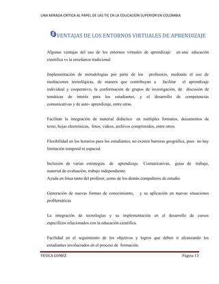 UNA MIRADA CRÍTICA AL PAPEL DE LAS TIC EN LA EDUCACION SUPERIOR EN COLOMBIA 
YESICA GOMEZ Página 13 
VENTAJAS DE LOS ENTORNOS VIRTUALES DE APRENDIZAJE 
Algunas ventajas del uso de los entornos virtuales de aprendizaje en una educación científica vs la enseñanza tradicional. 
Implementación de metodologías por parte de los profesores, mediante el uso de mediaciones tecnológicas, de manera que contribuyan a facilitar el aprendizaje individual y cooperativo, la conformación de grupos de investigación, de discusión de temáticas de interés para los estudiantes, y el desarrollo de competencias comunicativas y de auto- aprendizaje, entre otras. 
Facilitan la integración de material didáctico en múltiples formatos, documentos de texto, hojas electrónicas, fotos, videos, archivos comprimidos, entre otros. 
Flexibilidad en los horarios para los estudiantes, no existen barreras geográfica, pues no hay limitación temporal ni espacial. 
Inclusión de varias estrategias de aprendizaje. Comunicativas, guías de trabajo, material de evaluación, trabajo independiente. 
Ayuda en línea tanto del profesor, como de los demás compañeros de estudio. 
Generación de nuevas formas de conocimiento, y su aplicación en nuevas situaciones problemáticas 
La integración de tecnologías y su implementación en el desarrollo de cursos específicos relacionados con la educación científica. 
Facilidad en el seguimiento de los objetivos y logros que deben ir alcanzando los estudiantes involucrados en el proceso de formación.  
