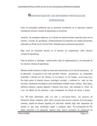 UNA MIRADA CRÍTICA AL PAPEL DE LAS TIC EN LA EDUCACION SUPERIOR EN COLOMBIA 
YESICA GOMEZ Página 15 
DESVENTAJAS DE LOS ENTORNOS VIRTUALES DE APRENDIZAJE 
Entre los principales problemas que se presentan actualmente en la educación superior mediada por entornos virtuales de aprendizaje se encuentran: 
Ausencia de estrategias didácticas en el diseño de material docente específico para uso en entornos virtuales de aprendizaje (Tradicionalmente los materiales son simples documentos elaborados en Word, Excel y Power Point diseñados para la educación presencial). 
Bajo nivel de formación docente en el dominio de competencias sobre entornos virtuales de aprendizaje. 
Falta de políticas y estrategias institucionales sobre la implementación y uso adecuado de los entornos virtuales de aprendizaje. 
Miremos donde miremos en todas las ramas del conocimiento, en la vida de las personas, en la educación; en general en casi toda actividad humana encontramos un computador conectado a Internet (en las oficinas, en los bancos, en las tiendas, en las casas, etc.). Por todas partes la relación ciencia, tecnología, sociedad y ambiente es cada vez más creciente. Fenómenos tecnológicos como multimedia, realidad virtual, satélites, fibra óptica, teléfonos celulares, cámaras digitales e Internet, entre otras, han cambiado la forma de vivir, los hábitos de las personas, y por consiguiente las formas de actuar y pensar. 
Las TIC están penetrando cada vez más y con mayor fuerza los procesos de formación. Desde temprana edad niños y jóvenes tiene acceso a internet, al uso de juegos virtuales, empleo de cámaras digitales y la televisión satelital. Algo bien importante de resaltar es que estas tecnologías llegan a cualquier parte. Por consiguiente las TIC deben permitirle a la educación superior crear nuevos escenarios de producción de  