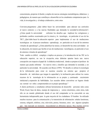 UNA MIRADA CRÍTICA AL PAPEL DE LAS TIC EN LA EDUCACION SUPERIOR EN COLOMBIA 
YESICA GOMEZ Página 16 
conocimiento, propiciar el diseño y empleo de nuevas estrategias metodológicas, didácticas y pedagógicas, de manera que contribuya a desarrollar en los estudiantes competencias para la vida, la investigación y el trabajo colaborativo, entre otras. 
Conviene preguntarse: ¿Qué deben hacer las universidades para adecuar sus currículos al nuevo contexto y a las nuevas finalidades que demanda la sociedad la información?, ¿Cómo puede la universidad enfrentar los desafíos que implican los vertiginosos y profundos cambios ocasionados por la ciencia y la tecnología, en particular el uso de las TIC?, ¿Qué debe hacer la educación superior para implementar el uso de mediaciones tecnológicas en el proceso enseñanza - aprendizaje, en particular en el uso de los entornos virtuales de aprendizaje?, ¿Cómo planificar las tareas y el desarrollo las otras actividades en la educación, de manera que facilite el uso de mediaciones tecnológicas, en particular el uso de entornos virtuales de aprendizaje? 
Todo cambio es difícil, complejo e implica un proceso y la introducción de las TIC en la educación superior, no son la excepción, estas deberían apuntar hacia una nueva concepción con respecto al papel de la didáctica tradicional, donde se prepara al profesor de manera que pueda enfrentar los nuevos retos y desafíos que demanda la sociedad, y en particular la universidad. De acuerdo con Bosco (1995): "El desafío es utilizar la tecnología de la información para crear en nuestras escuelas un entorno que propicie el desarrollo de individuos que tengan la capacidad y la inclinación para utilizar los vastos recursos de la tecnología de la información en su propio y continuado crecimiento intelectual y expansión de habilidades. Las escuelas deben convertirse en lugares donde sea normal ver niños comprometidos en su propio aprendizaje.” 
A diario profesores y estudiantes utilizan herramientas de desarrollo personal, tales como Word, Excel, base de datos, manejo de impresoras y correo electrónico, entre otros, todo ello en un mundo globalizado donde el uso del computador se ha convertido en una herramienta indispensable para la gran mayoría de los ciudadanos. El hombre ha utilizado muchos recursos para la comunicación y la transmisión de información: señales luminosas, sonoras, telégrafo, teléfono, cine, televisión, prensa, literatura, estos son algunos ejemplos que han marcado un momento trascendental en diferentes épocas. Hoy muchas ciencias  