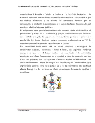 UNA MIRADA CRÍTICA AL PAPEL DE LAS TIC EN LA EDUCACION SUPERIOR EN COLOMBIA 
YESICA GOMEZ Página 17 
como la Física, la Biología, la Química, la Estadística, la Electrónica, la Geología, y la Economía, entre otras, emplean recursos informáticos en su enseñanza. Ello es debido a que los modelos informáticos y sus métodos son herramientas poderosas para el razonamiento, la simulación, la automatización y el análisis de algunos fenómenos, lo cual contribuye a facilitar la toma de decisiones. 
Es indispensable pensar que hoy las prácticas sociales están muy ligadas a la informática, al procesamiento y manejo de la información, y que por tanto las instituciones educativas como entidades encargadas de preparar a las actuales y futuras generaciones, en la vida y para la vida, debe formar hombres y mujeres competentes en el dominio de las TIC, de manera que puedan dar respuestas a los problemas de su entorno. 
Las universidades deben contar con los medios científicos y tecnológicos, la infraestructura necesaria, los métodos y formas de trabajo, que les permita cumplir el encargo social para el cual fueron creadas. La computación y la información, constituyen dos pilares fundamentales en la sociedad a partir del desarrollo que han tenido, han provocado una convergencia en el desarrollo social en todos los ámbitos, en lo que se conoce como las Nuevas Tecnologías de la Información y las Comunicaciones, cuya expresión más concreta se ve en la aparición de la red de computadoras más grande del planeta: Internet y en los servicios que ofrece, en particular a la educación científica y tecnológica. 
Ilustración 3  