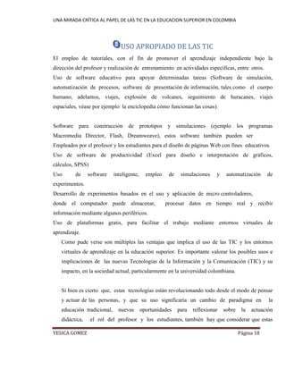 UNA MIRADA CRÍTICA AL PAPEL DE LAS TIC EN LA EDUCACION SUPERIOR EN COLOMBIA 
YESICA GOMEZ Página 18 
USO APROPIADO DE LAS TIC 
El empleo de tutoriales, con el fin de promover el aprendizaje independiente bajo la dirección del profesor y realización de entrenamiento en actividades específicas, entre otros. 
Uso de software educativo para apoyar determinadas tareas (Software de simulación, automatización de procesos, software de presentación de información, tales como el cuerpo humano, adelantos, viajes, explosión de volcanes, seguimiento de huracanes, viajes espaciales, véase por ejemplo la enciclopedia cómo funcionan las cosas). 
Software para construcción de prototipos y simulaciones (ejemplo los programas Macromedia Director, Flash, Dreamweave), estos software también pueden ser 
Empleados por el profesor y los estudiantes para el diseño de páginas Web con fines educativos. 
Uso de software de productividad (Excel para diseño e interpretación de gráficos, cálculos, SPSS) 
Uso de software inteligente, empleo de simulaciones y automatización de experimentos. 
Desarrollo de experimentos basados en el uso y aplicación de micro controladores, 
donde el computador puede almacenar, procesar datos en tiempo real y recibir información mediante algunos periféricos. 
Uso de plataformas gratis, para facilitar el trabajo mediante entornos virtuales de aprendizaje. 
Como pude verse son múltiples las ventajas que implica el uso de las TIC y los entornos virtuales de aprendizaje en la educación superior. Es importante valorar los posibles usos e implicaciones de las nuevas Tecnologías de la Información y la Comunicación (TIC) y su impacto, en la sociedad actual, particularmente en la universidad colombiana. 
Si bien es cierto que, estas tecnologías están revolucionando todo desde el modo de pensar y actuar de las personas, y que su uso significaría un cambio de paradigma en la educación tradicional, nuevas oportunidades para reflexionar sobre la actuación didáctica, el rol del profesor y los estudiantes, también hay que considerar que estas  