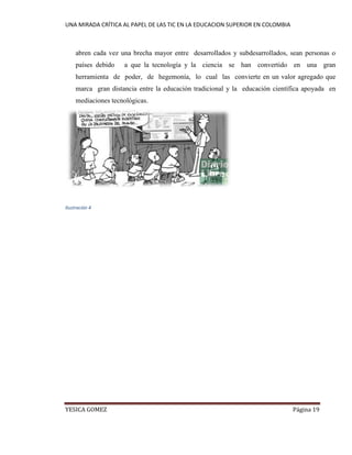UNA MIRADA CRÍTICA AL PAPEL DE LAS TIC EN LA EDUCACION SUPERIOR EN COLOMBIA 
YESICA GOMEZ Página 19 
abren cada vez una brecha mayor entre desarrollados y subdesarrollados, sean personas o países debido a que la tecnología y la ciencia se han convertido en una gran herramienta de poder, de hegemonía, lo cual las convierte en un valor agregado que marca gran distancia entre la educación tradicional y la educación científica apoyada en mediaciones tecnológicas. 
Ilustración 4 
 