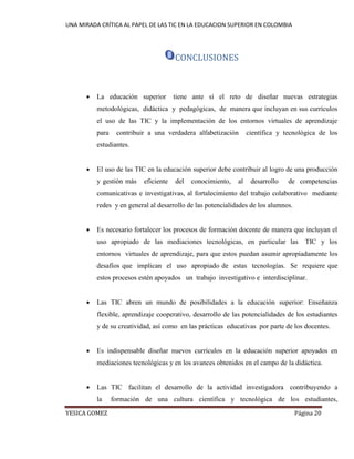 UNA MIRADA CRÍTICA AL PAPEL DE LAS TIC EN LA EDUCACION SUPERIOR EN COLOMBIA 
YESICA GOMEZ Página 20 
CONCLUSIONES 
 La educación superior tiene ante sí el reto de diseñar nuevas estrategias metodológicas, didáctica y pedagógicas, de manera que incluyan en sus currículos el uso de las TIC y la implementación de los entornos virtuales de aprendizaje para contribuir a una verdadera alfabetización científica y tecnológica de los estudiantes. 
 El uso de las TIC en la educación superior debe contribuir al logro de una producción y gestión más eficiente del conocimiento, al desarrollo de competencias comunicativas e investigativas, al fortalecimiento del trabajo colaborativo mediante redes y en general al desarrollo de las potencialidades de los alumnos. 
 Es necesario fortalecer los procesos de formación docente de manera que incluyan el uso apropiado de las mediaciones tecnológicas, en particular las TIC y los entornos virtuales de aprendizaje, para que estos puedan asumir apropiadamente los desafíos que implican el uso apropiado de estas tecnologías. Se requiere que estos procesos estén apoyados un trabajo investigativo e interdisciplinar. 
 Las TIC abren un mundo de posibilidades a la educación superior: Enseñanza flexible, aprendizaje cooperativo, desarrollo de las potencialidades de los estudiantes y de su creatividad, así como en las prácticas educativas por parte de los docentes. 
 Es indispensable diseñar nuevos currículos en la educación superior apoyados en mediaciones tecnológicas y en los avances obtenidos en el campo de la didáctica. 
 Las TIC facilitan el desarrollo de la actividad investigadora contribuyendo a la formación de una cultura científica y tecnológica de los estudiantes,  