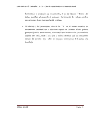 UNA MIRADA CRÍTICA AL PAPEL DE LAS TIC EN LA EDUCACION SUPERIOR EN COLOMBIA 
YESICA GOMEZ Página 21 
facilitándoles la apropiación de conocimientos, el uso de métodos y formas de trabajo científico, el desarrollo de actitudes y la formación de valores morales, necesarios para desenvolverse en la vida cotidiana. 
 No obstante a los prometedores usos de las TIC en el ámbito educativo, es indispensable considerar que la educación superior en Colombia afronta grandes problemas (falta de financiamiento, escaso apoyo para la capacitación y actualización docente, entre otros), unido a esto está la visión deformada que un considerable número de docentes tiene sobre los alcances e implicaciones de la ciencia y la tecnología. 
 