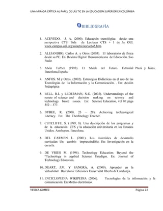 UNA MIRADA CRÍTICA AL PAPEL DE LAS TIC EN LA EDUCACION SUPERIOR EN COLOMBIA 
YESICA GOMEZ Página 22 
BIBLIOGRAFÍA 
1. ACEVEDO. J. A. (2000). Educación tecnológica desde una perspectiva CTS. Sala de Lecturas CTS + I de la OEI. www.campus-oei.org/salactsi/acevedo5.htm. 
2. ALEJANDRO, Carlos A. y Otros (2003). El laboratorio de física desde su PC. En: Revista Digital Iberoamericana de Educación. Sao Paulo 
3. Alvin Toffler (1993). El Shock del Futuro. Editorial Plaza y Janés, Barcelona,España. 
4. ANFOS. M y Otros. (2002). Estrategias Didácticas en el uso de las Tecnologías de la Información y la Comunicación. . En: Acción Pedagógica 
5. BELL, R.L y LEDERMAN, N.G. (2003). Understandings of the nature of science and decision making on science and technology based issues. En: Science Education, vol 87 págs 352 – 377. 
6. BYBEE, R. (2000, 23 – 28). Achieving technological Literacy. En: The Thechnology Teacher. 
7. CUTCLIFFE, S. (1999, 8). Una descripción de los programas y de la educación CTS y la educación universitaria en los Estados Unidos. Antrhopos. Barcelona. 
8. DEL CARMEN L. (2001). Los materiales de desarrollo curricular: Un cambio imprescindible. En: Investigación en la escuela. 
9. DE VRIES M. (1996). Technology Education: Beyond the “Technology is applied Science Paradigm. En: Journal of Technology Education. 
10. DUART, J.M. Y SANGRÁ, A. (2000). Aprender en la virtualidad. Barcelona: Ediciones Universitat Oberta de Catalunya. 
11. ENCICLOPEDIA WIKIPEDIA (2006). Tecnologías de la información y la comunicación. En Medio electrónico.  