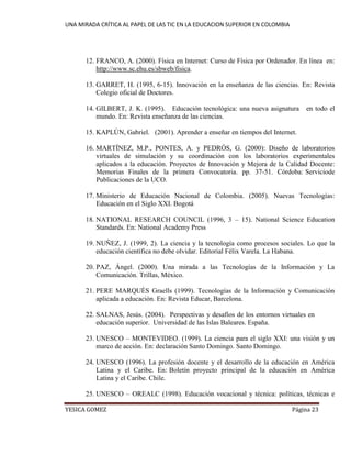 UNA MIRADA CRÍTICA AL PAPEL DE LAS TIC EN LA EDUCACION SUPERIOR EN COLOMBIA 
YESICA GOMEZ Página 23 
12. FRANCO, A. (2000). Física en Internet: Curso de Física por Ordenador. En línea en: http://www.sc.ehu.es/sbweb/fisica. 
13. GARRET, H. (1995, 6-15). Innovación en la enseñanza de las ciencias. En: Revista Colegio oficial de Doctores. 
14. GILBERT, J. K. (1995). Educación tecnológica: una nueva asignatura en todo el mundo. En: Revista enseñanza de las ciencias. 
15. KAPLÚN, Gabriel. (2001). Aprender a enseñar en tiempos del Internet. 
16. MARTÍNEZ, M.P., PONTES, A. y PEDRÓS, G. (2000): Diseño de laboratorios virtuales de simulación y su coordinación con los laboratorios experimentales aplicados a la educación. Proyectos de Innovación y Mejora de la Calidad Docente: Memorias Finales de la primera Convocatoria. pp. 37-51. Córdoba: Serviciode Publicaciones de la UCO. 
17. Ministerio de Educación Nacional de Colombia. (2005). Nuevas Tecnologías: Educación en el Siglo XXI. Bogotá 
18. NATIONAL RESEARCH COUNCIL (1996, 3 – 15). National Science Education Standards. En: National Academy Press 
19. NUÑEZ, J. (1999, 2). La ciencia y la tecnología como procesos sociales. Lo que la educación científica no debe olvidar. Editorial Félix Varela. La Habana. 
20. PAZ, Ángel. (2000). Una mirada a las Tecnologías de la Información y La Comunicación. Trillas, México. 
21. PERE MARQUÈS Graells (1999). Tecnologías de la Información y Comunicación aplicada a educación. En: Revista Educar, Barcelona. 
22. SALNAS, Jesús. (2004). Perspectivas y desafíos de los entornos virtuales en educación superior. Universidad de las Islas Baleares. España. 
23. UNESCO – MONTEVIDEO. (1999). La ciencia para el siglo XXI: una visión y un marco de acción. En: declaración Santo Domingo. Santo Domingo. 
24. UNESCO (1996). La profesión docente y el desarrollo de la educación en América Latina y el Caribe. En: Boletín proyecto principal de la educación en América Latina y el Caribe. Chile. 
25. UNESCO – OREALC (1998). Educación vocacional y técnica: políticas, técnicas e  