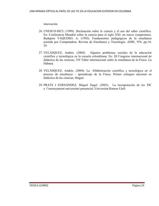 UNA MIRADA CRÍTICA AL PAPEL DE LAS TIC EN LA EDUCACION SUPERIOR EN COLOMBIA 
YESICA GOMEZ Página 24 
innovación. 
26. UNESCO-ISCU (1999). Declaración sobre la ciencia y el uso del saber científico. En: Conferencia Mundial sobre la ciencia para el siglo XXI: un nuevo compromiso. Budapest VAQUERO, A. (1992). Fundamentos pedagógicos de la enseñanza asistida por Computadora. Revista de Enseñanza y Tecnología: ADIE, Nº6, pp.14- 24. 
27. VELÁSQUEZ, Andrés. (2004). Algunos problemas sociales de la educación científica y tecnológica en la escuela colombiana. En: III Congreso internacional de didáctica de las ciencias, VII Taller internacional sobre la enseñanza de la Física. La Habana. 
28. VELÁSQUEZ, Andrés. (2004). La Alfabetización científica y tecnológica en el proceso de enseñanza – aprendizaje de la Física. Primer coloquio nacional en didáctica de las ciencias. Ibagué. 
29. PRATS I FERNÁNDEZ, Miquel Ángel. (2003). La incorporación de les TIC a l’ensenyament universitari presencial. Universitat Ramon Llull. 