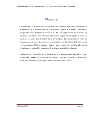 UNA MIRADA CRÍTICA AL PAPEL DE LAS TIC EN LA EDUCACION SUPERIOR EN COLOMBIA 
YESICA GOMEZ Página 4 
RESUMEN 
Con este trabajo se pretende hacer una reflexión crítica sobre el papel de las Tecnologías de la Información y la Comunicación en la Educación Superior en Colombia. Este análisis incluye entre otros: Perspectivas de uso de las TIC, sus implicaciones en el proceso de enseñanza – aprendizaje y los retos que deben asumir las personas encargadas de tomar las decisiones en torno a estas al interior de las universidades. Se plantean algunos puntos de vista acerca del discurso educativo en torno al cual giran las Tecnologías de la Información y la Comunicación (TIC). Se discuten algunas ideas básicas sobre las TIC, incluyendo la virtualización y sus posibles perspectivas de aplicación en el ámbito educativo. 
Palabras claves: Tecnologías de la Información y la Comunicación, Educación virtual, virtualización, Sociedad de la información, Internet, entornos virtuales de aprendizaje, mediaciones tecnológicas, educación científica y alfabetización científica. 
 
