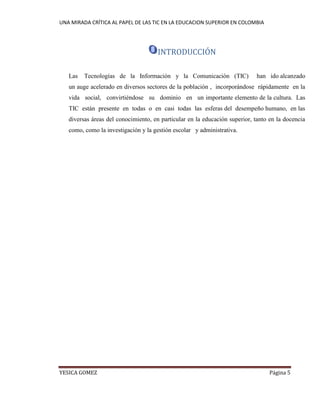 UNA MIRADA CRÍTICA AL PAPEL DE LAS TIC EN LA EDUCACION SUPERIOR EN COLOMBIA 
YESICA GOMEZ Página 5 
INTRODUCCIÓN 
Las Tecnologías de la Información y la Comunicación (TIC) han ido alcanzado un auge acelerado en diversos sectores de la población , incorporándose rápidamente en la vida social, convirtiéndose su dominio en un importante elemento de la cultura. Las TIC están presente en todas o en casi todas las esferas del desempeño humano, en las diversas áreas del conocimiento, en particular en la educación superior, tanto en la docencia como, como la investigación y la gestión escolar y administrativa. 
 