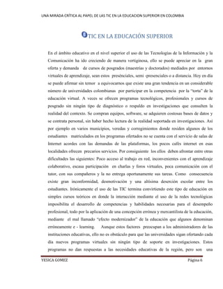 UNA MIRADA CRÍTICA AL PAPEL DE LAS TIC EN LA EDUCACION SUPERIOR EN COLOMBIA 
YESICA GOMEZ Página 6 
TIC EN LA EDUCACIÓN SUPERIOR 
En el ámbito educativo en el nivel superior el uso de las Tecnologías de la Información y la Comunicación ha ido creciendo de manera vertiginosa, ello se puede apreciar en la gran oferta y demanda de cursos de posgrados (maestrías y doctorados) mediados por entornos virtuales de aprendizaje, sean estos presénciales, semi -presenciales o a distancia. Hoy en día se puede afirmar sin temor a equivocarnos que existe una gran tendencia en un considerable número de universidades colombianas por participar en la competencia por la “torta” de la educación virtual. A veces se ofrecen programas tecnológicos, profesionales y cursos de posgrado sin ningún tipo de diagnóstico o respaldo en investigaciones que consulten la realidad del contexto. Se compran equipos, software, se adquieren costosas bases de datos y se contrata personal, sin haber hecho lectura de la realidad soportada en investigaciones. Así por ejemplo en varios municipios, veredas y corregimientos donde residen algunos de los estudiantes matriculados en los programas ofertados no se cuenta con el servicio de salas de Internet acordes con las demandas de las plataformas, los pocos cafés internet en esas localidades ofrecen precarios servicios. Por consiguiente los ellos deben afrontar entre otras dificultades las siguientes: Poco acceso al trabajo en red, inconvenientes con el aprendizaje colaborativo, escasa participación en charlas y foros virtuales, poca comunicación con el tutor, con sus compañeros y la no entrega oportunamente sus tareas. Como consecuencia existe gran inconformidad, desmotivación y una altísima deserción escolar entre los estudiantes. Irónicamente el uso de las TIC termina convirtiendo este tipo de educación en simples cursos teóricos en donde la interacción mediante el uso de la redes tecnológicas imposibilita el desarrollo de competencias y habilidades necesarias para el desempeño profesional, todo por la aplicación de una concepción errónea y mercantilista de la educación, mediante el mal llamado “efecto modernizador” de la educación que algunos denominan erróneamente e - learning. Aunque estos factores preocupan a los administradores de las instituciones educativas, ello no es obstáculo para que las universidades sigan ofertando cada día nuevos programas virtuales sin ningún tipo de soporte en investigaciones. Estos programas no dan respuestas a las necesidades educativas de la región, pero son una  