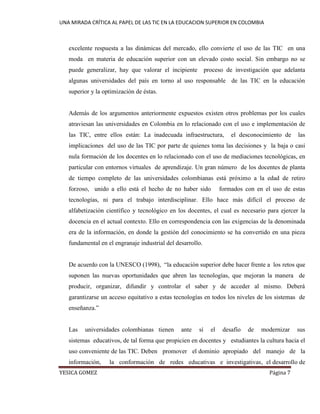 UNA MIRADA CRÍTICA AL PAPEL DE LAS TIC EN LA EDUCACION SUPERIOR EN COLOMBIA 
YESICA GOMEZ Página 7 
excelente respuesta a las dinámicas del mercado, ello convierte el uso de las TIC en una moda en materia de educación superior con un elevado costo social. Sin embargo no se puede generalizar, hay que valorar el incipiente proceso de investigación que adelanta algunas universidades del país en torno al uso responsable de las TIC en la educación superior y la optimización de éstas. 
Además de los argumentos anteriormente expuestos existen otros problemas por los cuales atraviesan las universidades en Colombia en lo relacionado con el uso e implementación de las TIC, entre ellos están: La inadecuada infraestructura, el desconocimiento de las implicaciones del uso de las TIC por parte de quienes toma las decisiones y la baja o casi nula formación de los docentes en lo relacionado con el uso de mediaciones tecnológicas, en particular con entornos virtuales de aprendizaje. Un gran número de los docentes de planta de tiempo completo de las universidades colombianas está próximo a la edad de retiro forzoso, unido a ello está el hecho de no haber sido formados con en el uso de estas tecnologías, ni para el trabajo interdisciplinar. Ello hace más difícil el proceso de alfabetización científico y tecnológico en los docentes, el cual es necesario para ejercer la docencia en el actual contexto. Ello en correspondencia con las exigencias de la denominada era de la información, en donde la gestión del conocimiento se ha convertido en una pieza fundamental en el engranaje industrial del desarrollo. 
De acuerdo con la UNESCO (1998), “la educación superior debe hacer frente a los retos que suponen las nuevas oportunidades que abren las tecnologías, que mejoran la manera de producir, organizar, difundir y controlar el saber y de acceder al mismo. Deberá garantizarse un acceso equitativo a estas tecnologías en todos los niveles de los sistemas de enseñanza.” 
Las universidades colombianas tienen ante sí el desafío de modernizar sus sistemas educativos, de tal forma que propicien en docentes y estudiantes la cultura hacia el uso conveniente de las TIC. Deben promover el dominio apropiado del manejo de la información, la conformación de redes educativas e investigativas, el desarrollo de  