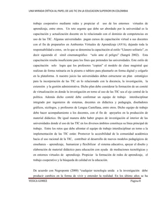 UNA MIRADA CRÍTICA AL PAPEL DE LAS TIC EN LA EDUCACION SUPERIOR EN COLOMBIA 
YESICA GOMEZ Página 8 
trabajo cooperativo mediante redes y propiciar el uso de los entornos virtuales de aprendizaje, entre otros. Un reto urgente que debe ser abordado por la universidad es la capacitación y actualización docente en lo relacionado con el dominio de competencias en uso de las TIC. Algunas universidades pagan cursos de capacitación virtual a sus docentes con el fin de prepararlos en Ambientes Virtuales de Aprendizaje (AVA), dejando toda la responsabilidad a estos, en lo que se denomina la capacitación al estilo “Llanero solitario”, es decir siguiendo el símil cinematográfico “solo ante el peligro” (Sangrà 2002). Esta capacitación resulta insuficiente para los fines que pretenden las universidades. Este estilo de capacitación solo logra que los profesores “copien” el modelo de clase magistral que realizan de forma rutinaria en la pizarra o tablero para plasmarlo en forma digital y colgarlo en la plataforma. A nuestro juicio las universidades deben estructurar un plan estratégico para la incorporación de las TIC en lo relacionado con la docencia, la investigación, la extensión y la gestión administrativa. Dicho plan debe considerar la formación de un comité de virtualización en donde la investigación en torno al uso de las TIC sea el eje central de la política. Además dicho comité debe conformar un equipo de trabajo interdisciplinar integrado por ingenieros de sistemas, docentes en didáctica y pedagogía, diseñadores gráficos, sicólogos, y profesores de Lengua Castellana, entre otros. Dicho equipo de trabajo debe hacer acompañamiento a los docentes, con el fin de apoyarlos en la producción de material didáctico. De igual manera debe haber grupos de investigación al interior de las universidades donde el uso de las TIC en los diversos ámbitos constituya su línea principal de trabajo. Entre los retos que debe afrontar el equipo de trabajo interdisciplinar en torno a la implementación de las TIC están: Promover la accesibilidad de la comunidad académica hacia el uso racional de la TIC, contribuir al desarrollo de nuevos modelos pedagógicos de enseñanza – aprendizaje, humanizar y flexibilizar el sistema educativo, apoyar el diseño y elaboración de material didáctico para educación con ayuda de mediaciones tecnológicas y en entornos virtuales de aprendizaje. Propiciar la formación de redes de aprendizaje, el trabajo cooperativo y la búsqueda de calidad en la educación. 
De acuerdo con Negroponte (2000) “cualquier tecnología unida a la investigación debe producir cambios en la forma de vivir y entender la realidad. En los último años se ha  