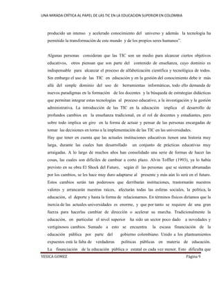 UNA MIRADA CRÍTICA AL PAPEL DE LAS TIC EN LA EDUCACION SUPERIOR EN COLOMBIA 
YESICA GOMEZ Página 9 
producido un intenso y acelerado conocimiento del universo y además la tecnología ha permitido la transformación de este mundo y de los propios seres humanos”. 
Algunas personas consideran que las TIC son un medio para alcanzar ciertos objetivos educativos, otros piensan que son parte del contenido de enseñanza, cuyo dominio es indispensable para alcanzar el proceso de alfabetización científica y tecnológica de todos. Sin embargo el uso de las TIC en educación y en la gestión del conocimiento debe ir más allá del simple dominio del uso de herramientas informáticas, todo ello demanda de nuevos paradigmas en la formación de los docentes y la búsqueda de estrategias didácticas que permitan integrar estas tecnologías al proceso educativo, a la investigación y la gestión administrativa. La introducción de las TIC en la educación implica el desarrollo de profundos cambios en la enseñanza tradicional, en el rol de docentes y estudiantes, pero sobre todo implica un giro en la forma de actuar y pensar de las personas encargadas de tomar las decisiones en torno a la implementación de las TIC en las universidades. 
Hay que tener en cuenta que las actuales instituciones educativas tienen una historia muy larga, durante las cuales han desarrollado un conjunto de prácticas educativas muy arraigadas. A lo largo de muchos años han consolidado una serie de formas de hacer las cosas, las cuales son difíciles de cambiar a corto plazo. Alvin Toffler (1993), ya lo había previsto en su obra El Shock del Futuro, según él las personas que se sienten abrumadas por los cambios, se les hace muy duro adaptarse al presente y más aún lo será en el futuro. Estos cambios serán tan poderosos que derribarán instituciones, trastornarán nuestros valores y arrancarán nuestras raíces, afectarán todas las esferas sociales, la política, la educación, el deporte y hasta la forma de relacionarnos. En términos físicos diríamos que la inercia de las actuales universidades es enorme, y que por tanto se requiere de una gran fuerza para hacerlas cambiar de dirección o acelerar su marcha. Tradicionalmente la educación, en particular el nivel superior ha sido un sector poco dado a novedades y vertiginosos cambios. Sumado a esto se encuentra la escasa financiación de la educación pública por parte del gobierno colombiano. Unido a los planteamientos expuestos está la falta de verdaderas políticas públicas en materia de educación. La financiación de la educación pública o estatal es cada vez menor. Esto dificulta que  