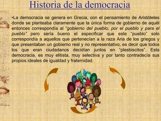 Historia de la democracia
•La democracia se genera en Grecia, con el pensamiento de Aristóteles
donde se planteaba claramente que la única forma de gobierno de aquél
entonces correspondía al “gobierno del pueblo, por el pueblo y para el
pueblo” pero sería bueno el especificar que este “pueblo” solo
correspondía a aquellos que pertenecían a la raza Aria de los griegos y
que presentaban un gobierno real y no representativo, es decir que todos
los que eran ciudadanos decidían juntos en “plesbiscitos”. Esta
democracia, es muy elitista, muy selectiva y por tanto contradecía sus
propios ideales de igualdad y fraternidad.

 