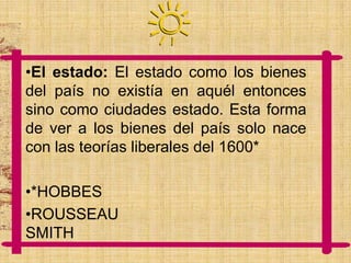 •El estado: El estado como los bienes
del país no existía en aquél entonces
sino como ciudades estado. Esta forma
de ver a los bienes del país solo nace
con las teorías liberales del 1600*
•*HOBBES
•ROUSSEAU
SMITH

 