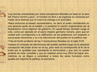 •Las teorías presentadas por estos pensadores liberales se basa en la idea
del “Homo Homini Lupus”, el hombre es libre y se organiza su conducta por
medio de la libertad que el mismo le entrega a la autoridad.
•Nace entonces el estado representativo, es decir el poder centralizado en
una persona quién es el estado y a posterior la nación originándose así al
Absolutismo como régimen de gobierno. En aquél tiempo también surge el
voto, como por ejemplo en el sacro imperio germano romano, pero que en
verdad solo correspondía a la ratificación de los poderosos con respecto a
sus propias decisiones y no a la intervención del pueblo en la política real.
•Tras el triunfo posterior de las 3 revoluciones liberales en el siglo XVIII
•renace el concepto de democracia del pueblo perdida luego de la absoluta
concepción del poder divino en el rey, pero esta no correspondió al fin de la
lucha por la igualdad que representa la democracia y que aún no puede
jactarse de estar completa y que en realidad sería muy difícil de lograr aún,
mientras no se llegue a considerar a todos los seres humanos como
iguales sin importar la política, la economía.

 