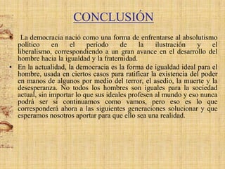 CONCLUSIÓN
•

La democracia nació como una forma de enfrentarse al absolutismo
político
en
el
período
de
la
ilustración
y
el
liberalismo, correspondiendo a un gran avance en el desarrollo del
hombre hacia la igualdad y la fraternidad.
• En la actualidad, la democracia es la forma de igualdad ideal para el
hombre, usada en ciertos casos para ratificar la existencia del poder
en manos de algunos por medio del terror, el asedio, la muerte y la
desesperanza. No todos los hombres son iguales para la sociedad
actual, sin importar lo que sus ideales profesen al mundo y eso nunca
podrá ser si continuamos como vamos, pero eso es lo que
corresponderá ahora a las siguientes generaciones solucionar y que
esperamos nosotros aportar para que ello sea una realidad.

 